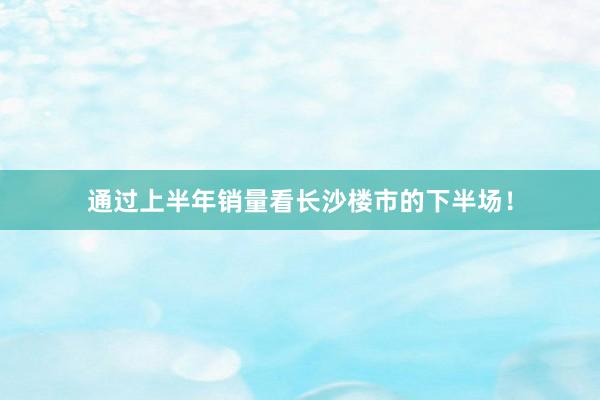 通过上半年销量看长沙楼市的下半场!