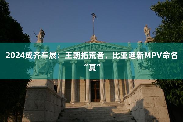 2024成齐车展：王朝拓荒者，比亚迪新MPV命名“夏”