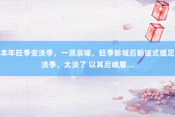 本年旺季变淡季,一派哀嚎,旺季畛域后断崖式插足淡季,太淡了 以其后峨眉...