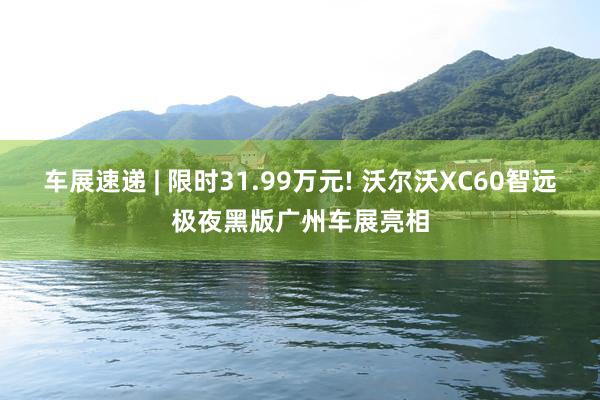 车展速递 | 限时31.99万元! 沃尔沃XC60智远极夜黑版广州车展亮相