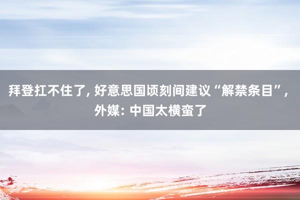 拜登扛不住了, 好意思国顷刻间建议“解禁条目”, 外媒: 中国太横蛮了