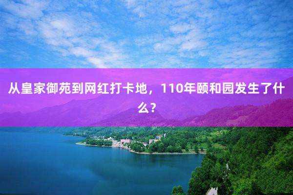 从皇家御苑到网红打卡地，110年颐和园发生了什么？