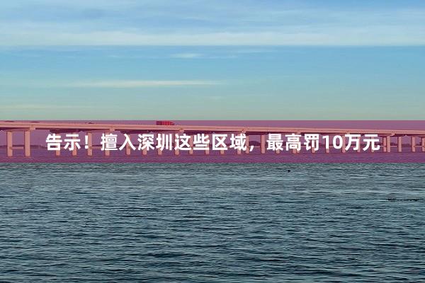 告示！擅入深圳这些区域，最高罚10万元