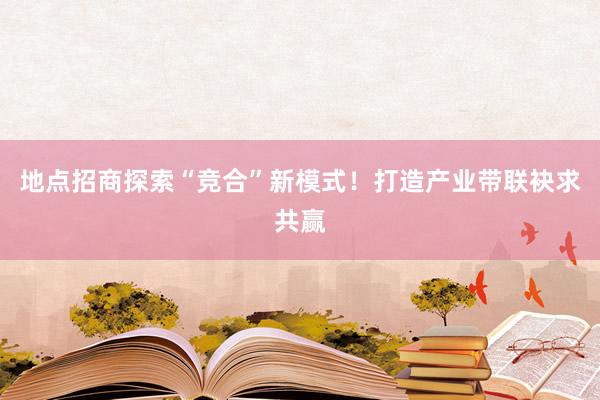 地点招商探索“竞合”新模式！打造产业带联袂求共赢