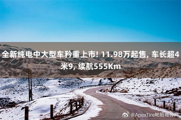 全新纯电中大型车矜重上市! 11.98万起售, 车长超4米9, 续航555Km