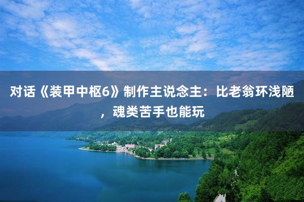 对话《装甲中枢6》制作主说念主：比老翁环浅陋，魂类苦手也能玩