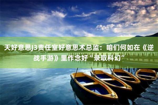 天好意思J3责任室好意思术总监：咱们何如在《逆战手游》里作念好“录取科幻”