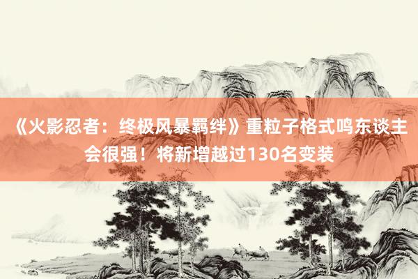 《火影忍者：终极风暴羁绊》重粒子格式鸣东谈主会很强！将新增越过130名变装