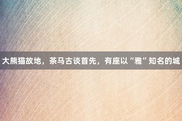 大熊猫故地，茶马古谈首先，有座以“雅”知名的城