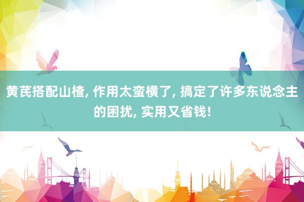 黄芪搭配山楂, 作用太蛮横了, 搞定了许多东说念主的困扰, 实用又省钱!