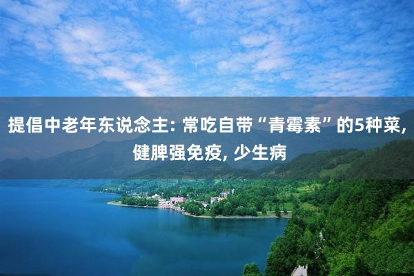 提倡中老年东说念主: 常吃自带“青霉素”的5种菜, 健脾强免疫, 少生病