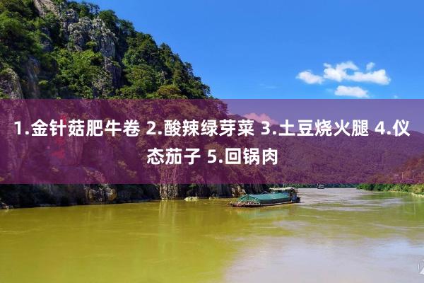 1.金针菇肥牛卷 2.酸辣绿芽菜 3.土豆烧火腿 4.仪态茄子 5.回锅肉