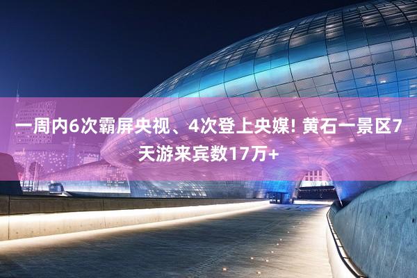 一周内6次霸屏央视、4次登上央媒! 黄石一景区7天游来宾数17万+