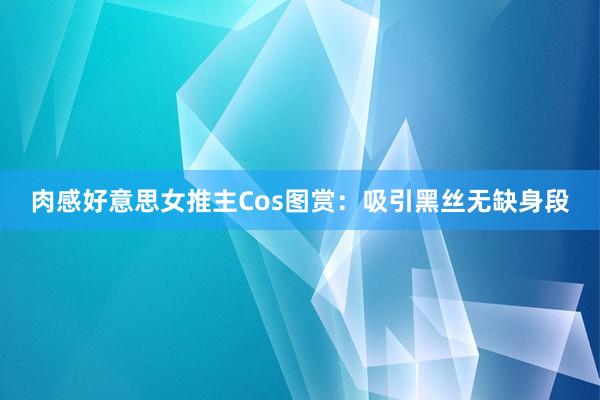 肉感好意思女推主Cos图赏:吸引黑丝无缺身段
