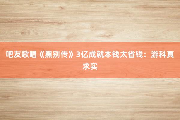 吧友歌唱《黑别传》3亿成就本钱太省钱：游科真求实