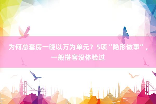 为何总套房一晚以万为单元？5项“隐形做事”，一般搭客没体验过