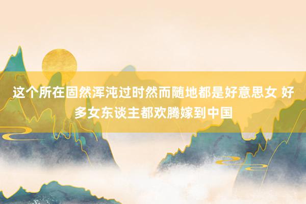 这个所在固然浑沌过时然而随地都是好意思女 好多女东谈主都欢腾嫁到中国