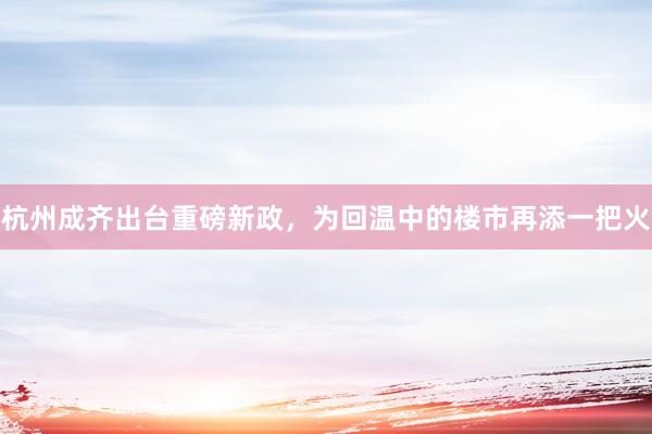 杭州成齐出台重磅新政，为回温中的楼市再添一把火
