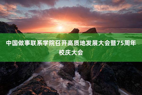 中国做事联系学院召开高质地发展大会暨75周年校庆大会