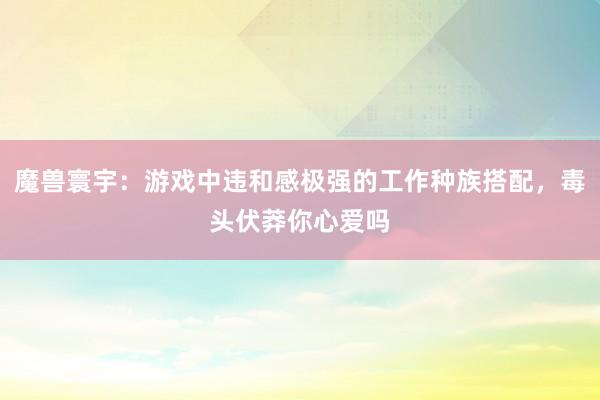 魔兽寰宇：游戏中违和感极强的工作种族搭配，毒头伏莽你心爱吗